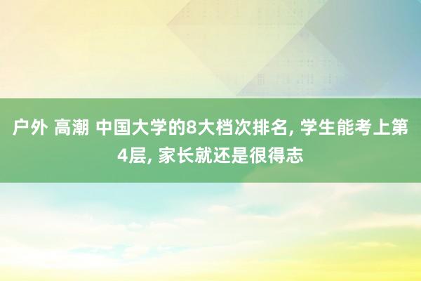 户外 高潮 中国大学的8大档次排名， 学生能考上第4层， 家长就还是很得志
