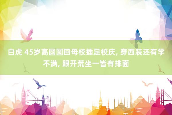 白虎 45岁高圆圆回母校插足校庆， 穿西装还有学不满， 跟开荒坐一皆有排面