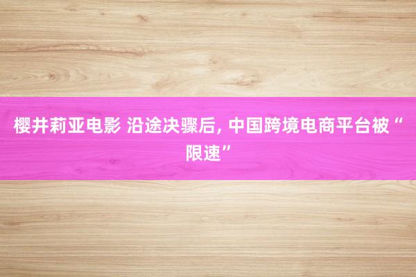 樱井莉亚电影 沿途决骤后， 中国跨境电商平台被“限速”