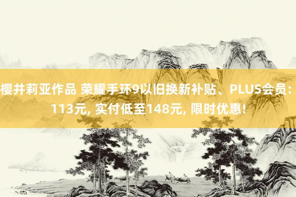 樱井莉亚作品 荣耀手环9以旧换新补贴、PLUS会员: 113元， 实付低至148元， 限时优惠!