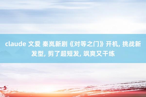 claude 文爱 秦岚新剧《对等之门》开机， 挑战新发型， 剪了超短发， 飒爽又干练
