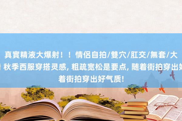 真實精液大爆射！！情侶自拍/雙穴/肛交/無套/大量噴精 秋季西服穿搭灵感， 粗疏宽松是要点， 随着街拍穿出好气质!