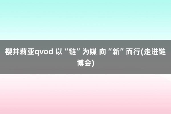 樱井莉亚qvod 以“链”为媒 向“新”而行(走进链博会)