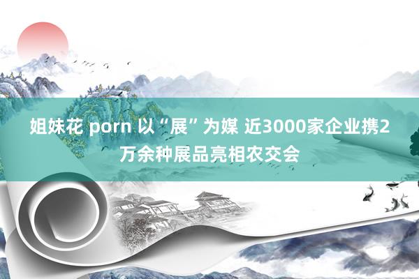 姐妹花 porn 以“展”为媒 近3000家企业携2万余种展品亮相农交会