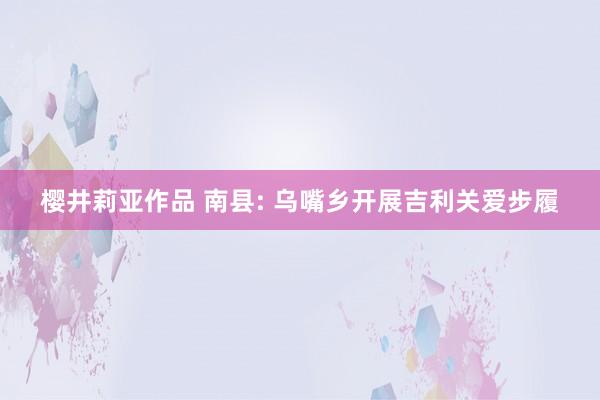 樱井莉亚作品 南县: 乌嘴乡开展吉利关爱步履