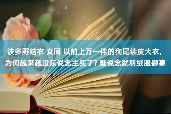 波多野结衣 女同 以前上万一件的狗尾续皮大衣， 为何越来越没东说念主买了? 难说念就羽绒服御寒