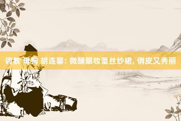 调教 母狗 胡连馨: 微醺眼妆蕾丝纱裙，<a href=