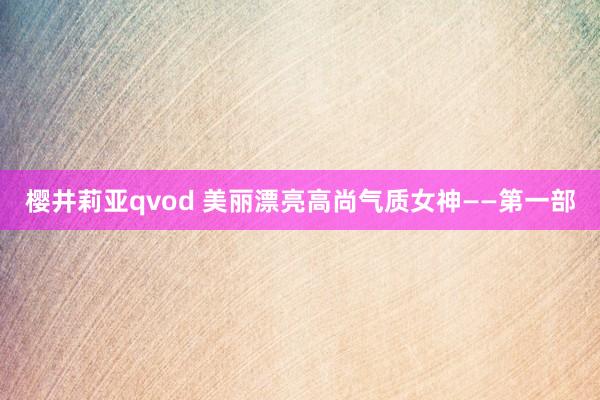 樱井莉亚qvod 美丽漂亮高尚气质女神——第一部