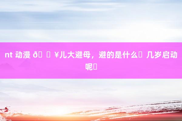 nt 动漫 🔥儿大避母，避的是什么❓几岁启动呢❓