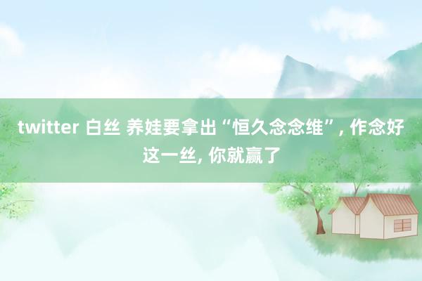 twitter 白丝 养娃要拿出“恒久念念维”, 作念好这一丝, 你就赢了
