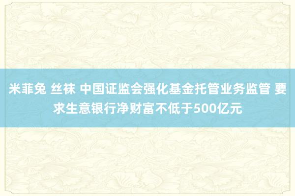 米菲兔 丝袜 中国证监会强化基金托管业务监管 要求生意银行净财富不低于500亿元