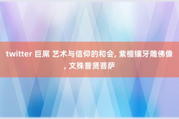 twitter 巨屌 艺术与信仰的和会, 紫檀镶牙雕佛像, 文殊普贤菩萨