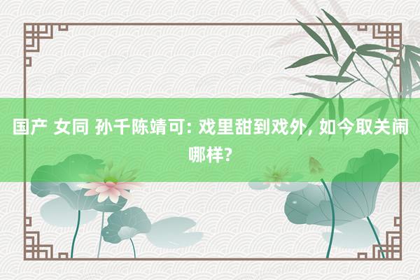 国产 女同 孙千陈靖可: 戏里甜到戏外, 如今取关闹哪样?
