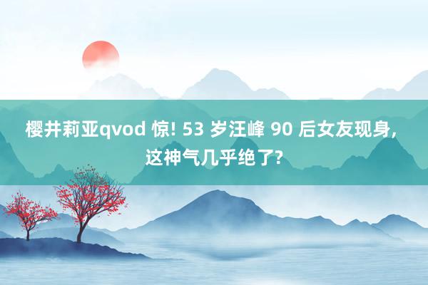 樱井莉亚qvod 惊! 53 岁汪峰 90 后女友现身, 这神气几乎绝了?