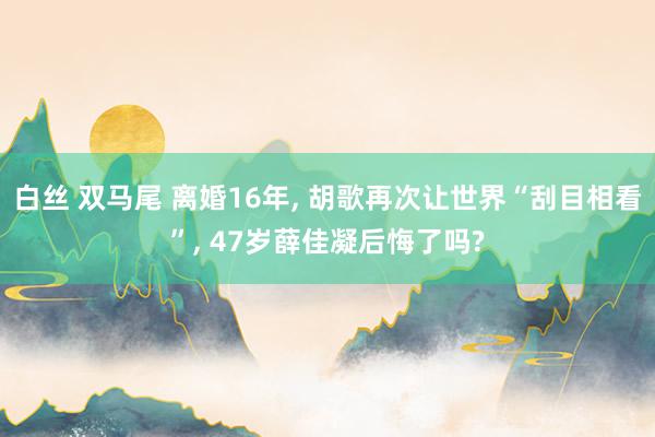 白丝 双马尾 离婚16年, 胡歌再次让世界“刮目相看”, 47岁薛佳凝后悔了吗?