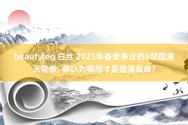 beautyleg 白丝 2025年备受争议的6部国漫天花板, 你认为哪部才是国漫巅峰?