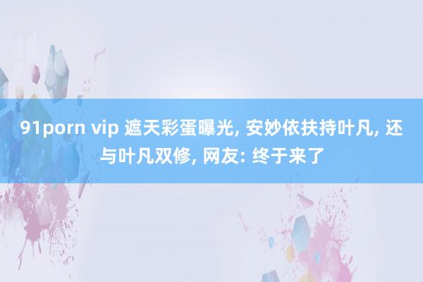 91porn vip 遮天彩蛋曝光, 安妙依扶持叶凡, 还与叶凡双修, 网友: 终于来了