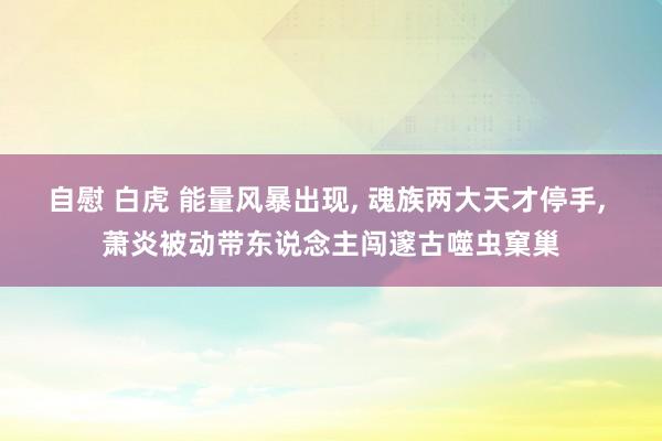 自慰 白虎 能量风暴出现, 魂族两大天才停手, 萧炎被动带东说念主闯邃古噬虫窠巢