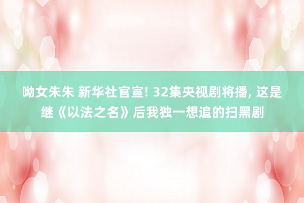 呦女朱朱 新华社官宣! 32集央视剧将播, 这是继《以法之名》后我独一想追的扫黑剧