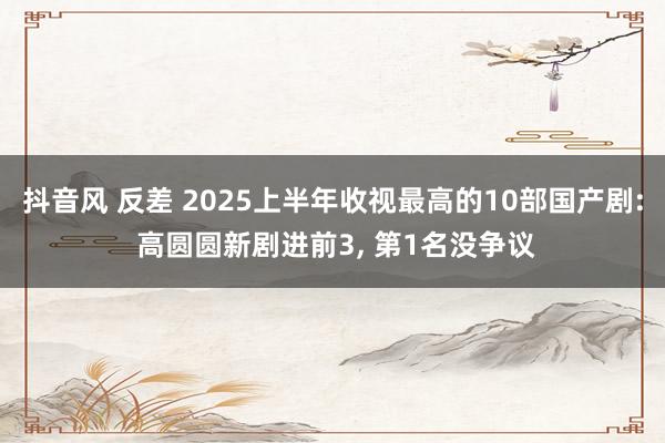 抖音风 反差 2025上半年收视最高的10部国产剧: 高圆圆新剧进前3, 第1名没争议