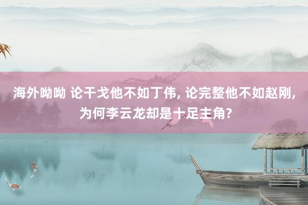 海外呦呦 论干戈他不如丁伟, 论完整他不如赵刚, 为何李云龙却是十足主角?
